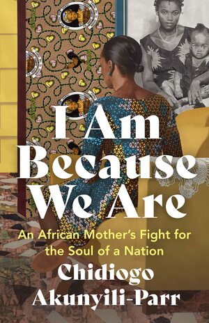 I Am Because We Are: An African Mother's Fight for the Soul of a Nation by Chidiogo Akunyili-Parr