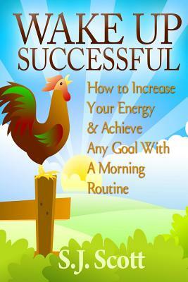 Wake Up Successful: How to Increase Your Energy and Achieve Any Goal with a Morning Routine by S. J. Scott