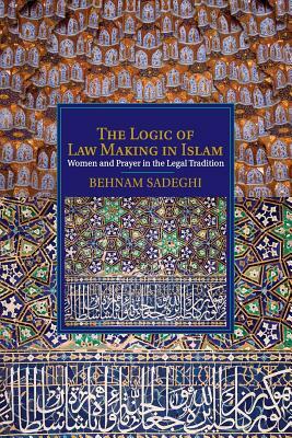 The Logic of Law Making in Islam: Women and Prayer in the Legal Tradition by Behnam Sadeghi
