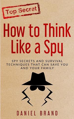 How To Think Like A Spy: Spy Secrets and Survival Techniques That Can Save You and Your Family by Daniel Brand