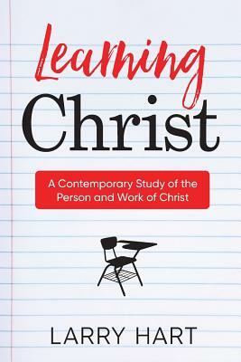 Learning Christ: A Contemporary Study of the Person and Work of Christ by Larry Hart