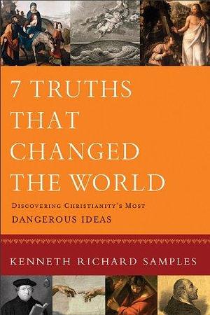 7 Truths That Changed the World (Reasons to Believe): Discovering Christianity's Most Dangerous Ideas by Kenneth R. Samples, Kenneth R. Samples