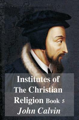 Institutes Of The Christian Religion Book 5 by John Calvin