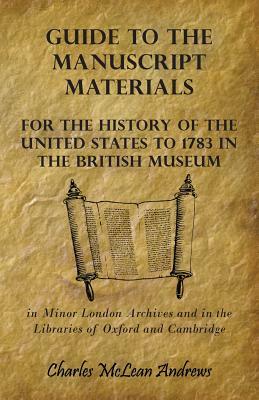 Guide to the Manuscript Materials for the History of the United States to 1783 in the British Museum, in Minor London Archives and in the Libraries of by Charles McLean Andrews