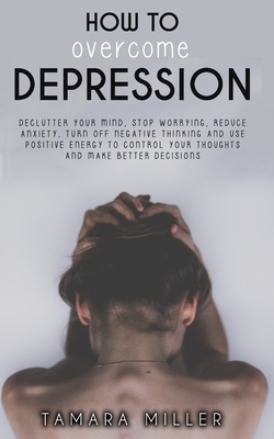 How to Overcome Depression: Declutter Your Mind, Stop Worrying, Reduce Anxiety, Turn Off Negative Thinking and Use Positive Energy to Control Your by Tamara Miller