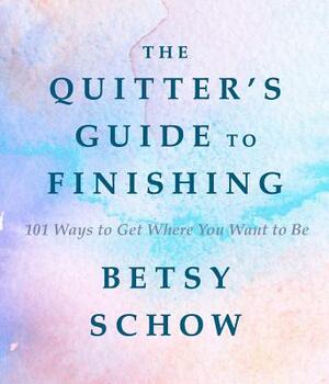 The Quitter's Guide to Finishing: 101 Ways to Get Where You Want to Be by Betsy Schow