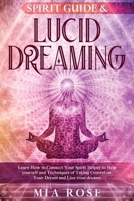 Spirit Guide & Lucid Dreaming: Learn How to Connect Your Spirit Helper to Help yourself and Techniques of Taking Control on Your Dream and Live your by Mia Rose