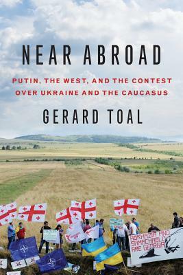 Near Abroad: Putin, the West, and the Contest Over Ukraine and the Caucasus by Gerard Toal