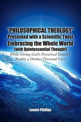 Philosophical Theology Presented with a Scientific Twist Embracing the Whole World (with Quintessential Thought) While Giving God's Perceived Tangible by Lonnie Phillips