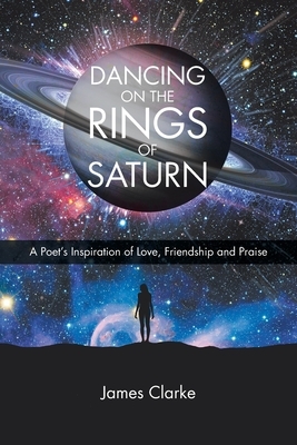 Dancing on the Rings of Saturn: A Poet's Inspiration of Love, Friendship and Praise by James Clarke