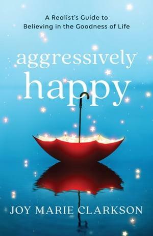 Aggressively Happy: A Realist's Guide to Believing in the Goodness of Life by Joy Marie Clarkson