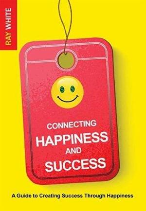 Connecting Happiness and Success: A Guide to Creating Success Through Happiness by Ray White, Ray White