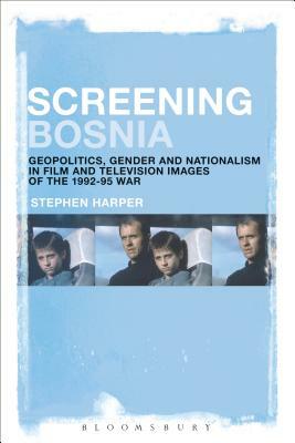 Screening Bosnia: Geopolitics, Gender and Nationalism in Film and Television Images of the 1992-95 War by Stephen Harper