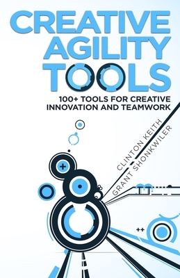 Creative Agility Tools: 100+ Tools for Creative Innovation and Teamwork by Clinton Keith, Grant Shonkwiler