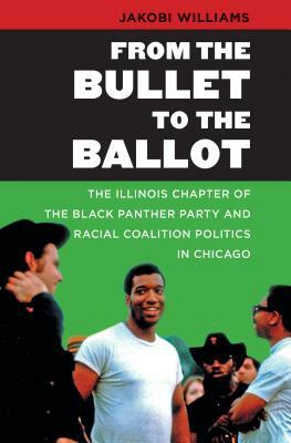 From the Bullet to the Ballot: The Illinois Chapter of the Black Panther Party and Racial Coalition Politics in Chicago by Jakobi Williams