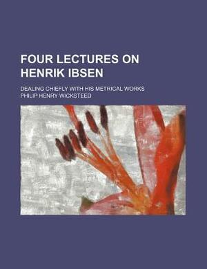 Four Lectures on Henrik Ibsen; Dealing Chiefly with His Metrical Works by Philip Henry Wicksteed