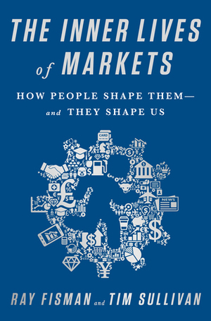 The Inner Lives of Markets: How People Shape Them-And They Shape Us by Ray Fisman, Tim Sullivan