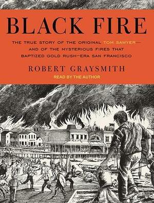 Black Fire: The True Story of the Original Tom Sawyer---and of the Mysterious Fires That Baptized Gold Rush-Era San Francisco by Robert Graysmith