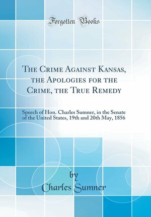 The Crime Against Kansas, the Apologies for the Crime, the True Remedy: Speech of Hon. Charles Sumner, in the Senate of the United States, 19th and 20th May, 1856 by Charles Sumner