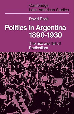 Politics in Argentina, 1890-1930: The Rise and Fall of Radicalism by David Rock