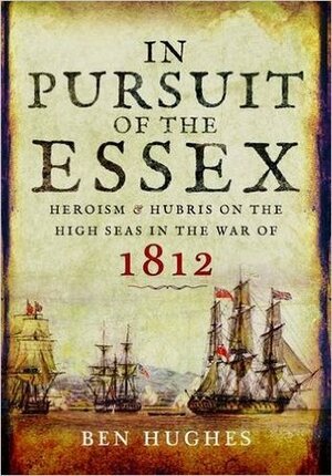 In Pursuit of the Essex: Heroism and Hubris on the High Seas in the War of 1812 by Ben Hughes