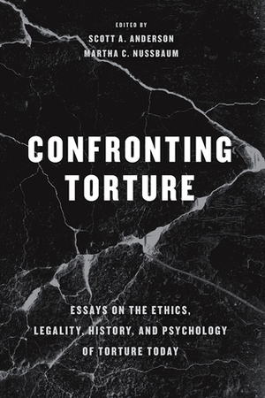 Confronting Torture: Essays on the Ethics, Legality, History, and Psychology of Torture Today by Scott A. Anderson, Martha C. Nussbaum