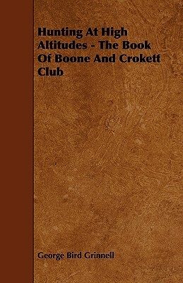Hunting at High Altitudes - The Book of Boone and Crokett Club by George Bird Grinnell