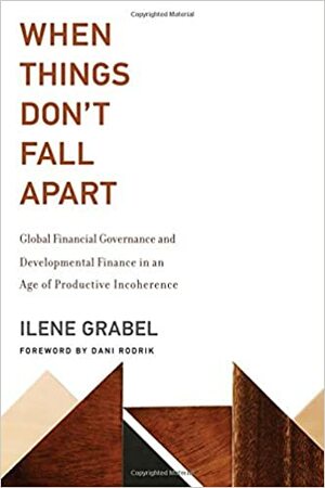 When Things Don't Fall Apart: Global Financial Governance and Developmental Finance in an Age of Productive Incoherence by Ilene Grabel