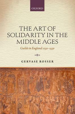 The Art of Solidarity in the Middle Ages: Guilds in England 1250-1550 by Gervase Rosser