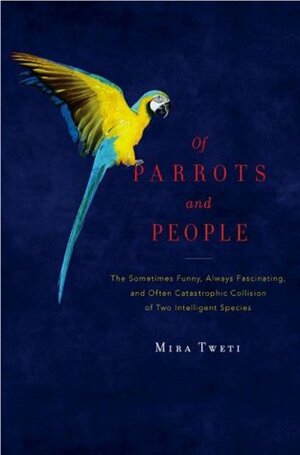 Of Parrots and People: The Sometimes Funny, Always Fascinating, and Often Catastrophic Collision of Two Intelligent Species by Mira Tweti