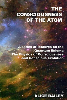 The Consciousness Of The Atom: A Series Of Lectures On The Quantum Enigma, The Physics Of Consciousness And Conscious Evolution by Alice Bailey