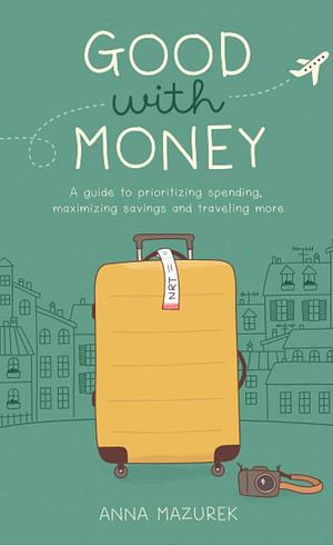 Good With Money: A Guide to Prioritizing Spending, Maximizing Savings, and Traveling More by Anna Mazurek