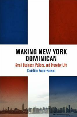 Making New York Dominican: Small Business, Politics, and Everyday Life by Christian Krohn-Hansen