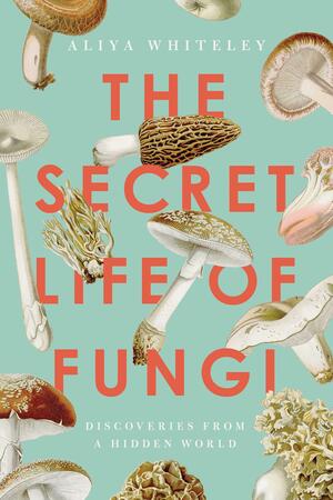 The Secret Life of Fungi: Discoveries From a Hidden World by Aliya Whiteley