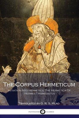 The Corpus Hermeticum: Initiation Into Hermetics, The Hermetica Of Hermes Trismegistus by G.R.S. Mead