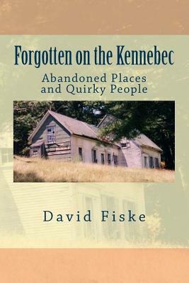 Forgotten on the Kennebec: Abandoned Places and Quirky People by David Fiske