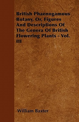 British Phaenogamous Botany, Or, Figures And Descriptions Of The Genera Of British Flowering Plants - Vol. III by William Baxter