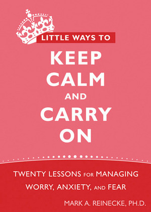 Little Ways to Keep Calm and Carry on: Twenty Lessons for Managing Worry, Anxiety and Fear by Mark A. Reinecke