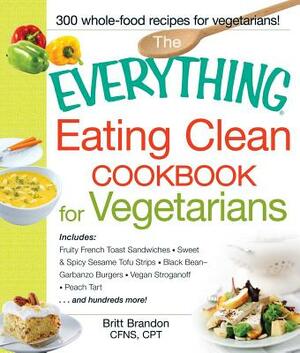 The Everything Eating Clean Cookbook for Vegetarians: Includes Fruity French Toast Sandwiches, Sweet & Spicy Sesame Tofu Strips, Black Bean-Garbanzo B by Britt Brandon