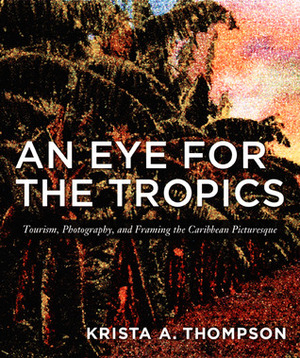An Eye for the Tropics: Tourism, Photography, and Framing the Caribbean Picturesque by Krista A. Thompson