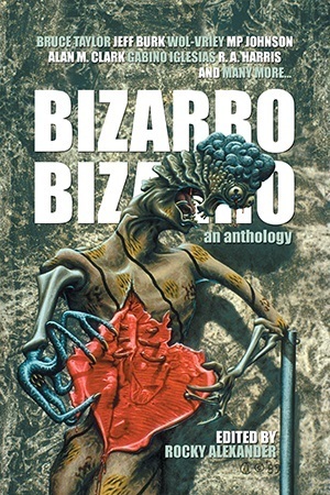 Bizarro Bizarro: An Anthology by Rocky Alexander, Gary Arthur Brown, Meghan Acuri, David Conover, Wol-vriey, Alan M. Clark, P.A. Douglas, Gabino Iglesias, William Cook, Bruce Taylor, Jan Maszczyszyn, Jan D. Graft, Nick Cato, Daniel Gonzales, Krzysztof T. Dąbrowski, M.P. Johnson, Dawid Kain, Todd Nelsen, Andrew Wayne Adams, Jeff Burk, Ethan C. Evans, Emily Hundrwadel, Dustin Reade, Michael Allen Rose, Max Booth III, Edmund Colell, Craig Saunders, Danger Slater, R.A. Harris, James Reith, James Dorr, Aaron J. French, Vincenzo Bilof, Kevin A. Ward, Tony Rauch, Randy Fox, Sean Leonard