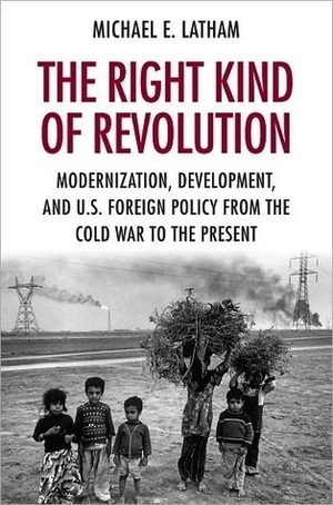 The Right Kind of Revolution: Modernization, Development, and U.S. Foreign Policy from the Cold War to the Present by Michael E. Latham