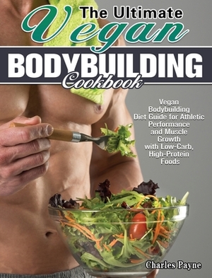 The Ultimate Vegan Bodybuilding Cookbook: Vegan Bodybuilding Diet Guide for Athletic Performance and Muscle Growth with Low-Carb, High-Protein Foods by Charles Payne