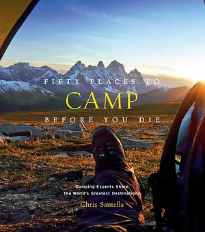 Fifty Places to Camp Before You Die: Camping Experts Share the World's Greatest Destinations by Chris Santella, Chris Santella