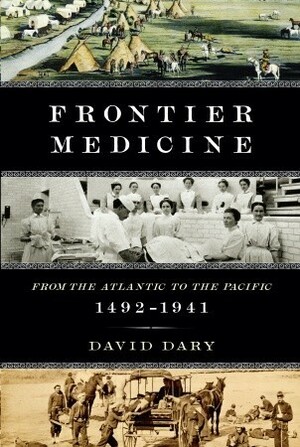 Frontier Medicine: From the Atlantic to the Pacific, 1492-1941 by David Dary