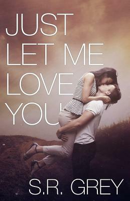 Just Let Me Love You by S.R. Grey