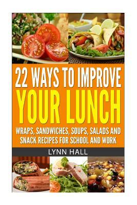 22 Ways To Improve Your Lunch: Wraps, Sandwiches, Soups, Salads and Snack Recipes For School and Work by Lynn Hall