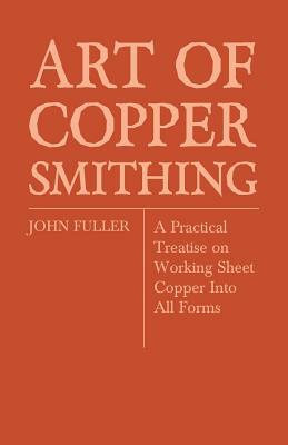Art of Coppersmithing - A Practical Treatise on Working Sheet Copper Into All Forms by John Fuller