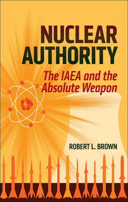 Nuclear Authority: The IAEA and the Absolute Weapon by Robert L. Brown