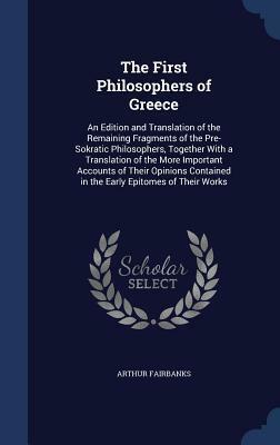 The First Philosophers of Greece: An Edition and Translation of the Remaining Fragments of the Pre-Sokratic Philosophers, Together with a Translation of the More Important Accounts of Their Opinions Contained in the Early Epitomes of Their Works by Arthur Fairbanks
